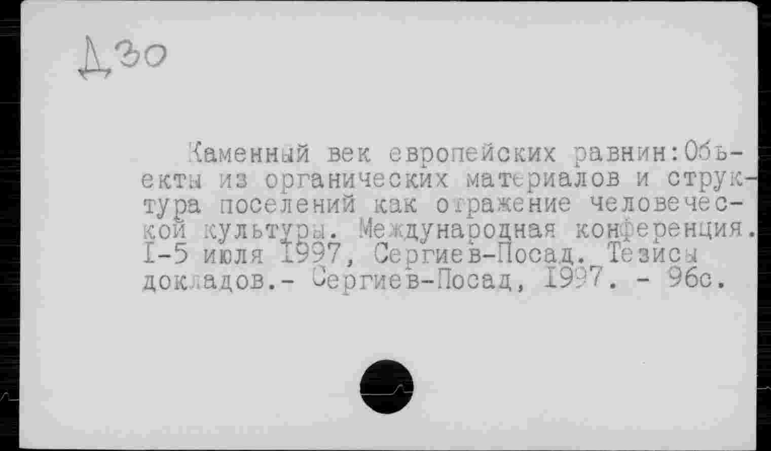 ﻿каменный век европейских равнин Объекты из органических материалов и струк тура поселений как отражение человеческой культуры. Международная конференция 1-5 июля 1997, Сергиев-Поса,д.г Тезиса докладов.- Гергиев-Посад, 1997. - 96с.